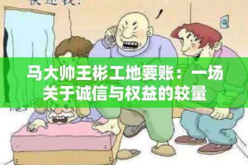 马大帅王彬工地要账:一场关于诚信与权益的较量 马大帅王彬工地要账:一场关于诚信与权益的较量